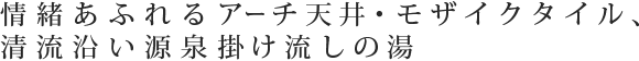 情緒あふれるアーチ天井・モザイクタイル、清流沿い源泉掛け流しの湯